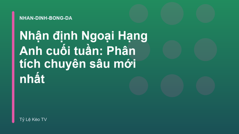 Nhận định Ngoại Hạng Anh cuối tuần: Phân tích chuyên sâu mới nhất